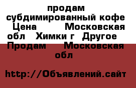 продам субдимированный кофе › Цена ­ 40 - Московская обл., Химки г. Другое » Продам   . Московская обл.